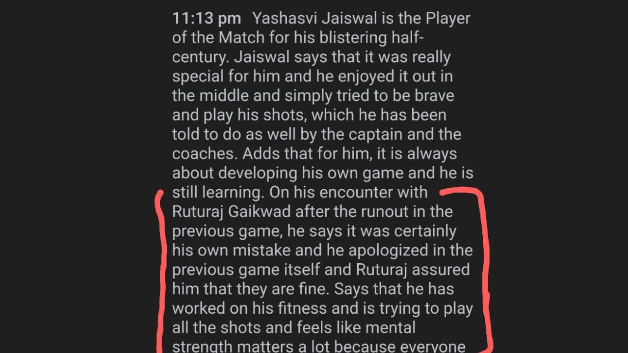 બીજી સિરીઝમાં પ્લેયર ઓફ ધ મેચ યશસ્વીએ મેચ બાદ મોટો ખુલાસો કર્યો છે. તેમણે તેણે ઋતુરાજ ગાયકવાડ પાસે માફી માંગી હતી. પહેલા મેચમાં યશસ્વી તો 21 રન બનાવીને આઉટ થયો હતો પરંતુ આ દરમિયાન એક રન લેવાના ચક્કરમાં ઋતુરાજ ગાયકવાડ રન આઉટ થઈ ગયો હતો.