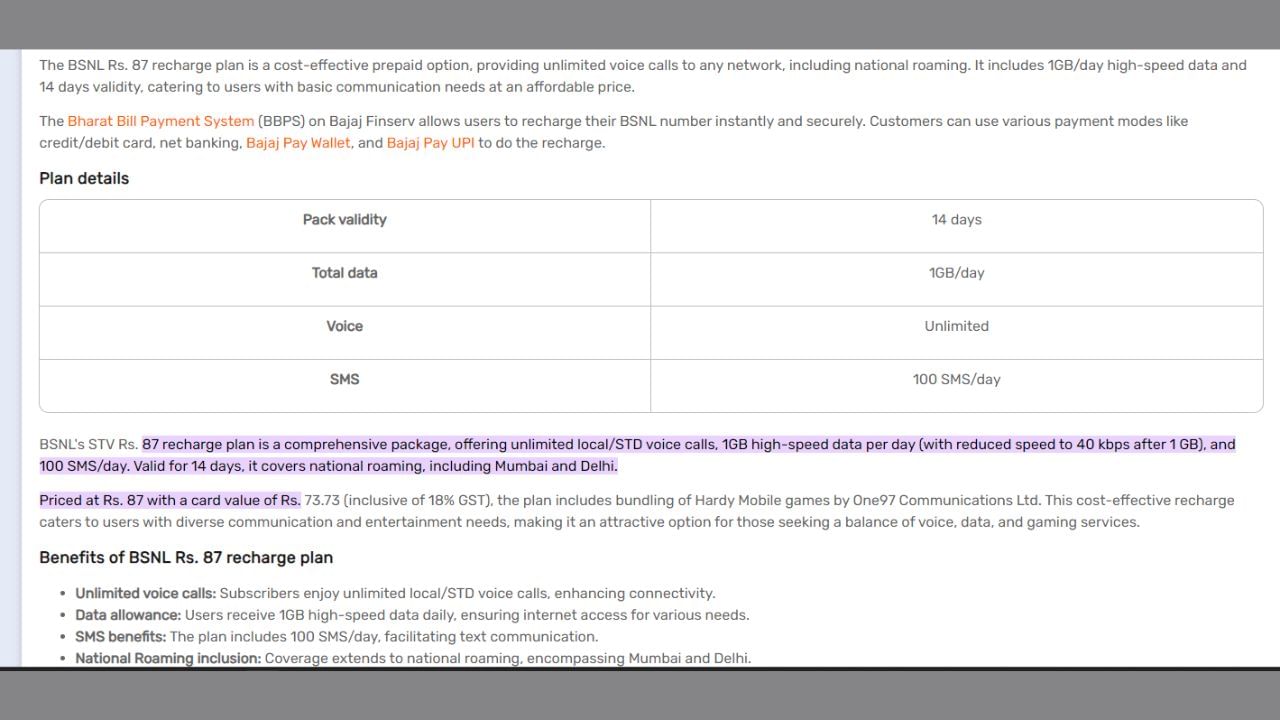 14 દિવસ માટે BSNLનો આ પ્રીપેડ રિચાર્જ પ્લાન 87 રૂપિયાની કિંમત સાથે આવે છે. આ પેકમાં દરરોજ 1 જીબી ડેટાની સુવિધા ઉપલબ્ધ છે. ઉપરાંત, અમર્યાદિત વૉઇસ કૉલ્સની સુવિધા છે. આ પેક 14 દિવસની માન્યતા સાથે આવે છે અને દરરોજ 100 SMS ઓફર કરે છે. આ પેક હાર્ડી મોબાઈલ ગેમ્સ સર્વિસ સાથે પણ આવે છે, જે One97 કોમ્યુનિકેશન્સ દ્વારા ઓફર કરવામાં આવે છે.
