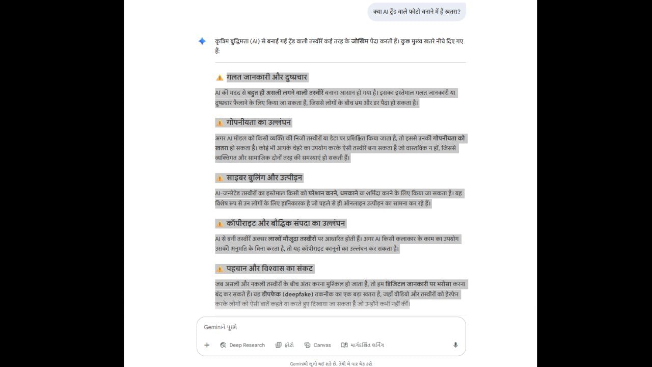 નાની ભૂલને કારણે ડેટા લીક થવાનો ભય: ગુગલના AI પ્લેટફોર્મ જેમિનીએ કહ્યું છે કે નવા ટ્રેન્ડ્સની શોધમાં બેદરકાર રહેવા બદલ વપરાશકર્તાઓને ભારે કિંમત ચૂકવવી પડી શકે છે. તેમની ગોપનીયતાનું જોખમ જેમિની નેનો બનાના કે ગુગલના સત્તાવાર જેમિની ટૂલથી નથી, પરંતુ પસંદગીની નકલી એપ્લિકેશનો અને વેબસાઇટ્સથી છે, જે આ ટ્રેન્ડનો લાભ લઈ રહ્યા છે. સાયબર હુમલાખોરો આવી થર્ડ-પાર્ટી એપ્લિકેશનો અને વેબસાઇટ્સ બનાવે છે, જે આ ટ્રેન્ડ્સ જેવા AI ફોટા જનરેટ કરવાનો દાવો કરે છે, પરંતુ વપરાશકર્તાઓનો ડેટા ત્યાં બિલકુલ સુરક્ષિત નથી. એકવાર તમારો ડેટા ખોટા હાથમાં જાય, પછી તમારી ઓળખ ચોરી શકાય છે અને નકલી પ્રોફાઇલ બનાવીને તમારા નામે ખોટી વસ્તુઓ કરી શકાય છે. તેવી જ રીતે, ડેટા વેચીને નાણાકીય છેતરપિંડી કરી શકાય છે અને તમારા ચહેરા સાથે અશ્લીલ ફોટા અથવા વિડિઓઝ જનરેટ કરી શકાય છે. આવી સ્થિતિમાં, બ્લેકમેઇલિંગનું જોખમ પણ હોઈ શકે છે.