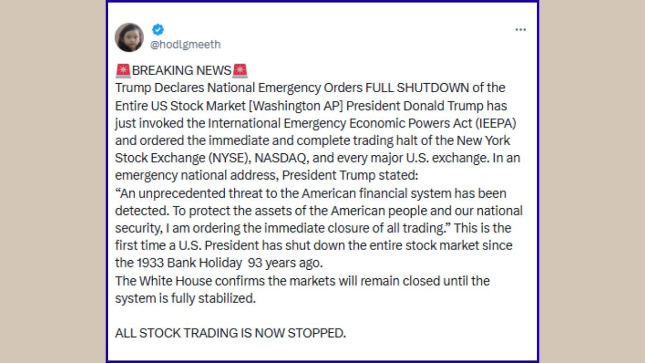 વધુમાં ટ્રમ્પે રાષ્ટ્રીય કટોકટી (National Emergency) જાહેર કરી છે અને સમગ્ર યુએસ સ્ટોક માર્કેટને સંપૂર્ણપણે બંધ કરવાનો આદેશ આપ્યો [વોશિંગ્ટન AP] છે. પ્રેસિડેન્ટ ડોનાલ્ડ ટ્રમ્પે તાજેતરમાં જ ઈન્ટરનેશનલ ઈમરજન્સી ઈકોનોમિક પાવર્સ એક્ટ (IEEPA) લાગુ કર્યો છે અને ન્યુયોર્ક સ્ટોક એક્સચેન્જ (NYSE), NASDAQ અને યુએસના દરેક મોટા એક્સચેન્જમાં ટ્રેડિંગ તાત્કાલિક અને સંપૂર્ણપણે રોકવાનો આદેશ આપ્યો છે.